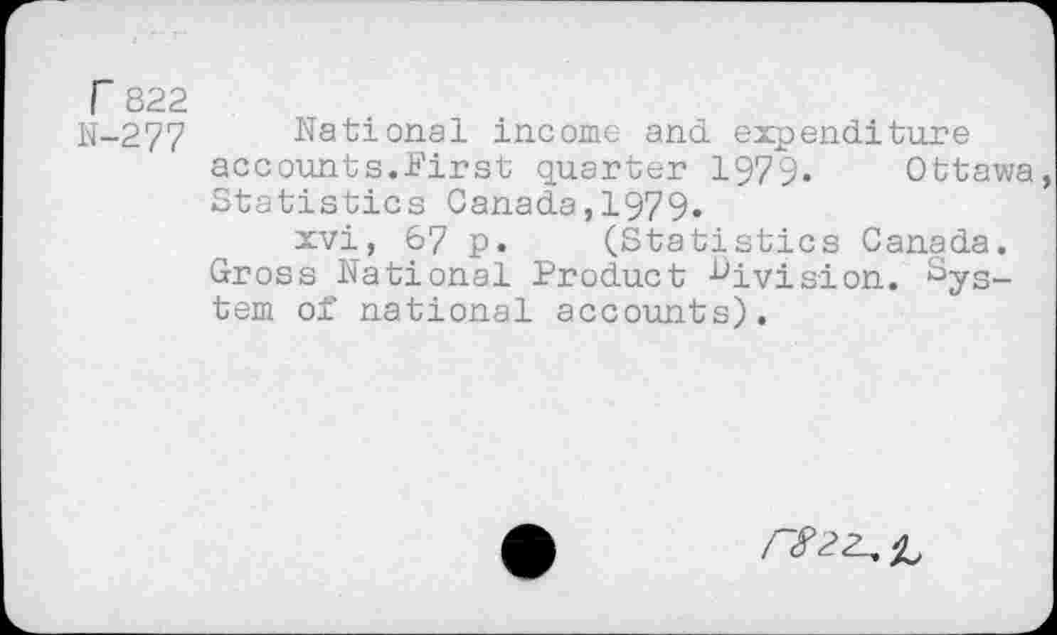 ﻿r 822
N-277 National income and expenditure accounts.First quarter 1979. Ottawa Statistics Canada,1979.
xvi, 67 p. (Statistics Canada. Gross National Product division. System of national accounts).
/~82Z^